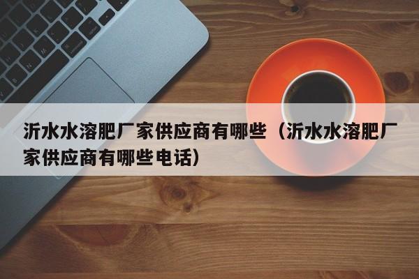沂水水溶肥厂家供应商有哪些（沂水水溶肥厂家供应商有哪些电话）