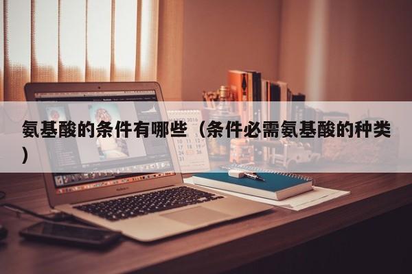 氨基酸的条件有哪些（条件必需氨基酸的种类）