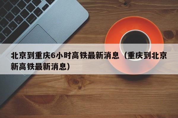 北京到重庆6小时高铁最新消息（重庆到北京新高铁最新消息）
