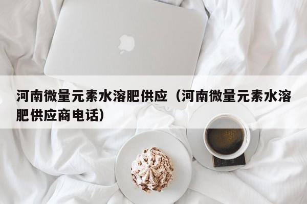 河南微量元素水溶肥供应（河南微量元素水溶肥供应商电话）