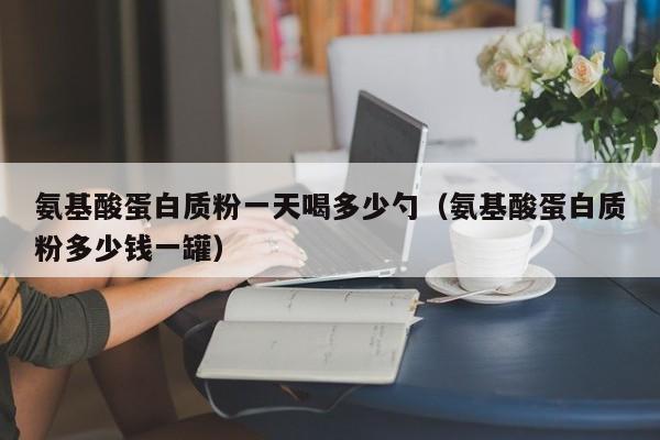 氨基酸蛋白质粉一天喝多少勺（氨基酸蛋白质粉多少钱一罐）