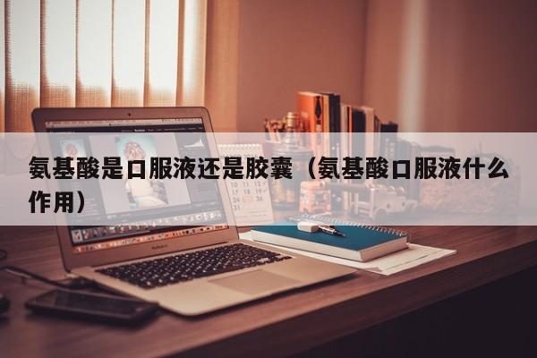 氨基酸是口服液还是胶囊（氨基酸口服液什么作用）