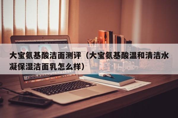 大宝氨基酸洁面测评（大宝氨基酸温和清洁水凝保湿洁面乳怎么样）