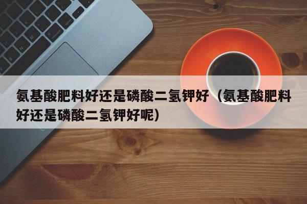 氨基酸肥料好还是磷酸二氢钾好（氨基酸肥料好还是磷酸二氢钾好呢）