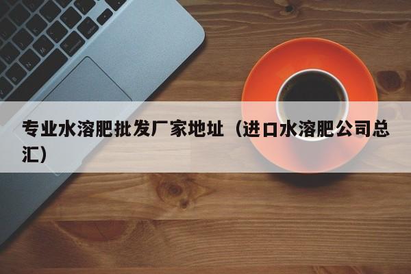 专业水溶肥批发厂家地址（进口水溶肥公司总汇）