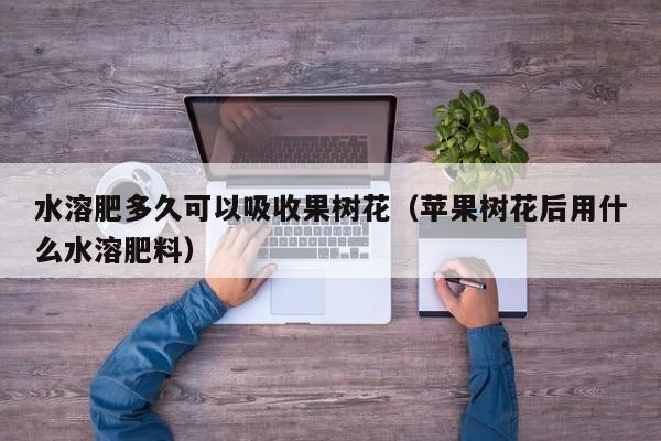 水溶肥多久可以吸收果树花（苹果树花后用什么水溶肥料）