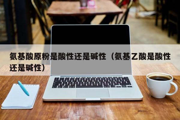 氨基酸原粉是酸性还是碱性（氨基乙酸是酸性还是碱性）