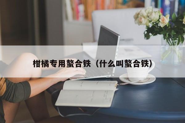柑橘专用螯合铁（什么叫螯合铁）