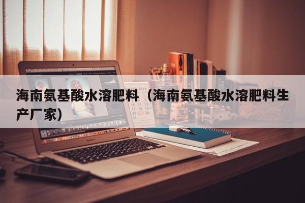 海南氨基酸水溶肥料（海南氨基酸水溶肥料生产厂家）