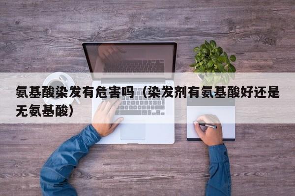 氨基酸染发有危害吗（染发剂有氨基酸好还是无氨基酸）