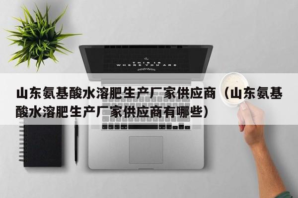 山东氨基酸水溶肥生产厂家供应商（山东氨基酸水溶肥生产厂家供应商有哪些）