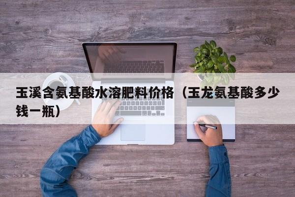 玉溪含氨基酸水溶肥料价格（玉龙氨基酸多少钱一瓶）