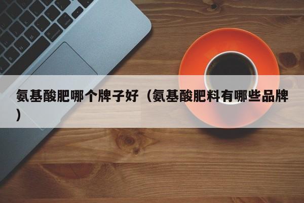 氨基酸肥哪个牌子好（氨基酸肥料有哪些品牌）