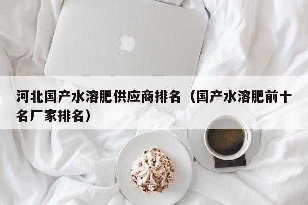 河北国产水溶肥供应商排名（国产水溶肥前十名厂家排名）