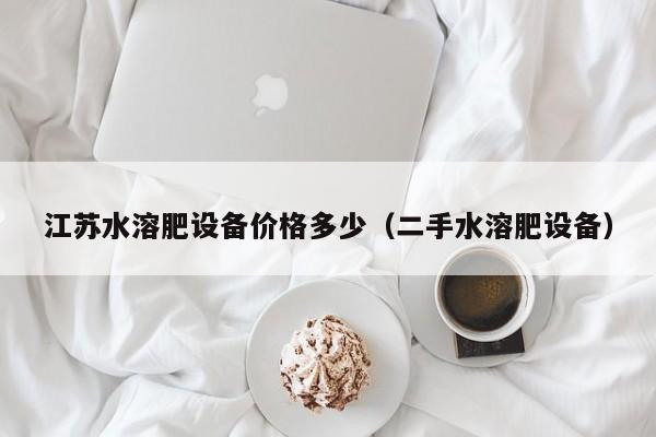 江苏水溶肥设备价格多少（二手水溶肥设备）