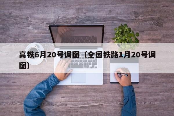 高铁6月20号调图（全国铁路1月20号调图）