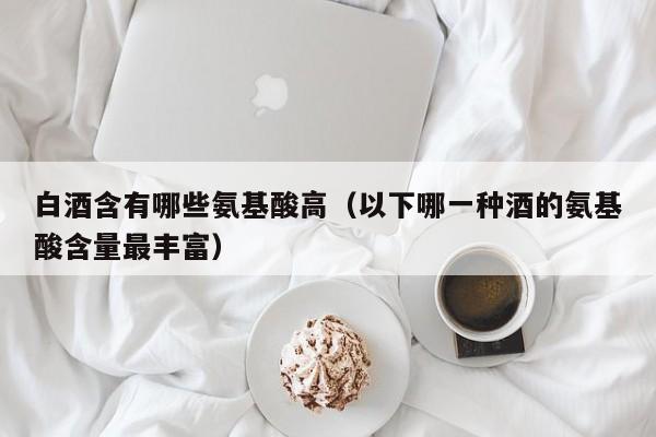 白酒含有哪些氨基酸高（以下哪一种酒的氨基酸含量最丰富）