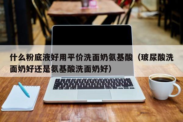 什么粉底液好用平价洗面奶氨基酸（玻尿酸洗面奶好还是氨基酸洗面奶好）