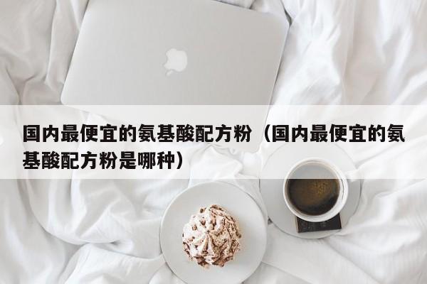 国内最便宜的氨基酸配方粉（国内最便宜的氨基酸配方粉是哪种）