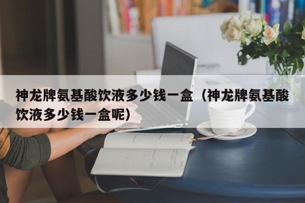 神龙牌氨基酸饮液多少钱一盒（神龙牌氨基酸饮液多少钱一盒呢）