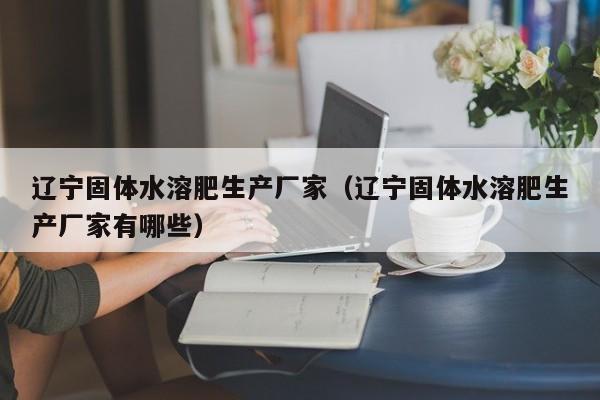 辽宁固体水溶肥生产厂家（辽宁固体水溶肥生产厂家有哪些）
