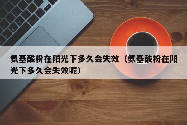 氨基酸粉在阳光下多久会失效（氨基酸粉在阳光下多久会失效呢）