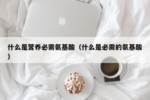 什么是营养必需氨基酸（什么是必需的氨基酸）