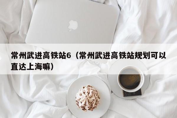 常州武进高铁站6（常州武进高铁站规划可以直达上海嘛）