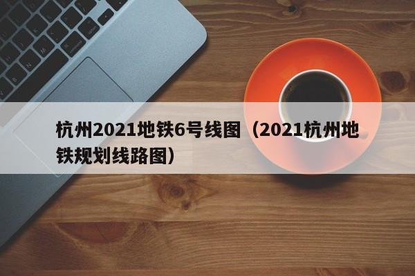 杭州2021地铁6号线图（2021杭州地铁规划线路图）