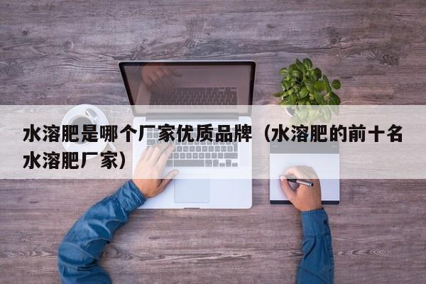 水溶肥是哪个厂家优质品牌（水溶肥的前十名水溶肥厂家）