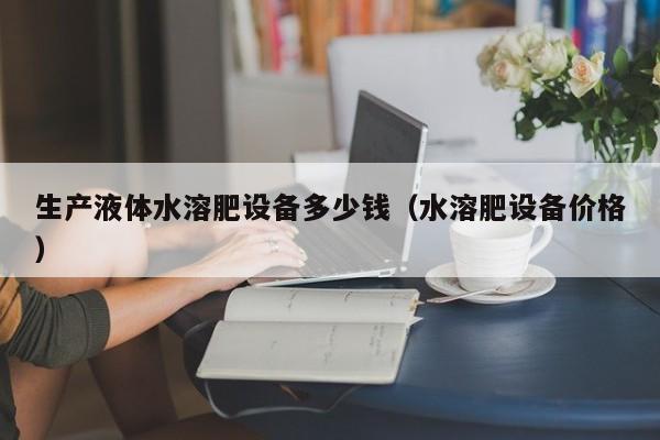 生产液体水溶肥设备多少钱（水溶肥设备价格）