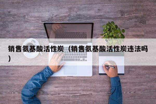 销售氨基酸活性炭（销售氨基酸活性炭违法吗）