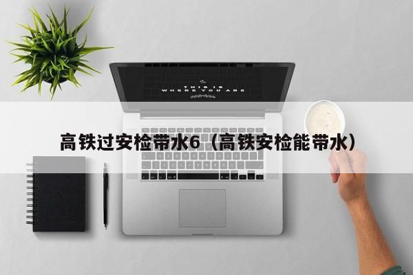 高铁过安检带水6（高铁安检能带水）