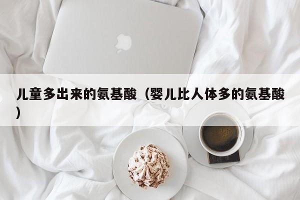 儿童多出来的氨基酸（婴儿比人体多的氨基酸）