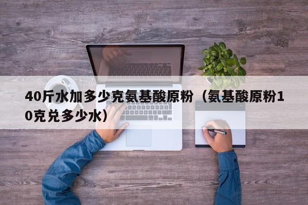 40斤水加多少克氨基酸原粉（氨基酸原粉10克兑多少水）