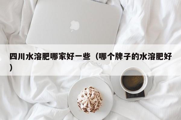四川水溶肥哪家好一些（哪个牌子的水溶肥好）