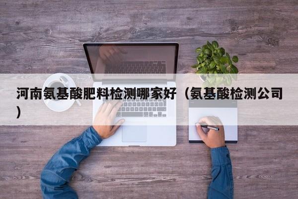 河南氨基酸肥料检测哪家好（氨基酸检测公司）