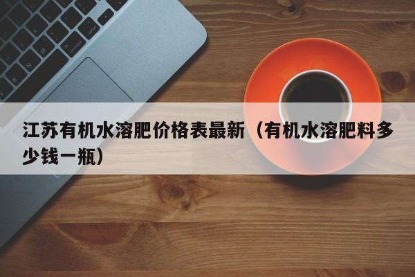 江苏有机水溶肥价格表最新（有机水溶肥料多少钱一瓶）
