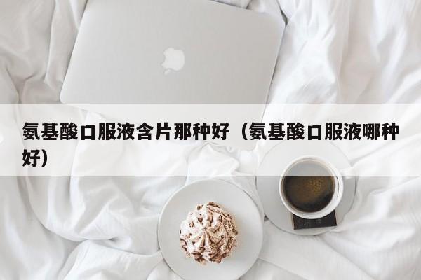 氨基酸口服液含片那种好（氨基酸口服液哪种好）