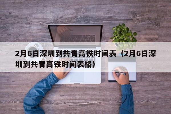 2月6日深圳到共青高铁时间表（2月6日深圳到共青高铁时间表格）
