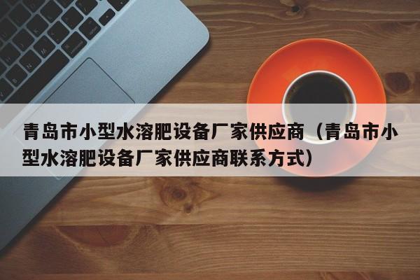 青岛市小型水溶肥设备厂家供应商（青岛市小型水溶肥设备厂家供应商联系方式）