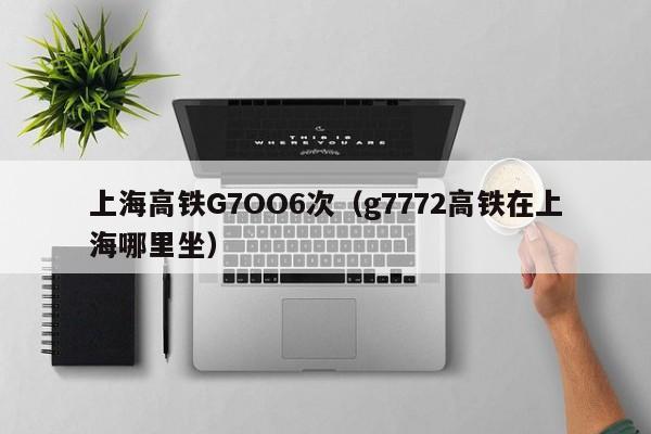 上海高铁G7OO6次（g7772高铁在上海哪里坐）
