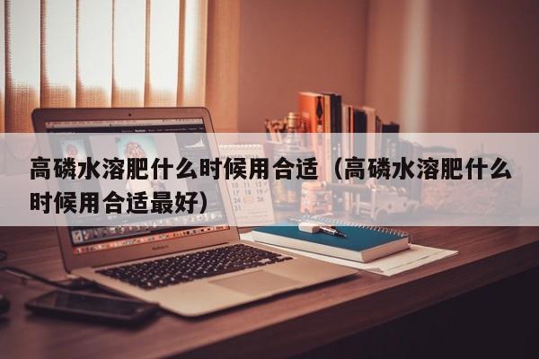 高磷水溶肥什么时候用合适（高磷水溶肥什么时候用合适最好）