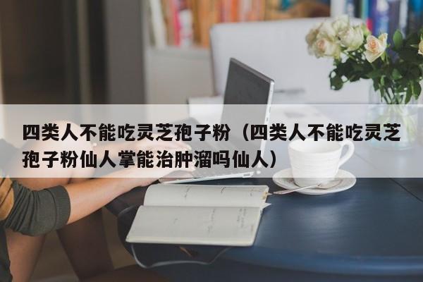 四类人不能吃灵芝孢子粉（四类人不能吃灵芝孢子粉仙人掌能治肿溜吗仙人）