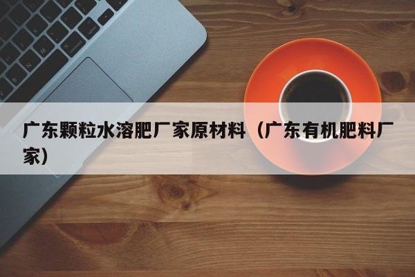 广东颗粒水溶肥厂家原材料（广东有机肥料厂家）