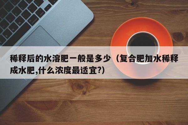 稀释后的水溶肥一般是多少（复合肥加水稀释成水肥,什么浓度最适宜?）