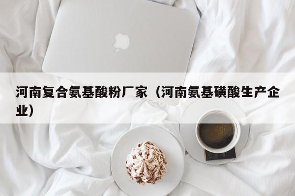 河南复合氨基酸粉厂家（河南氨基磺酸生产企业）