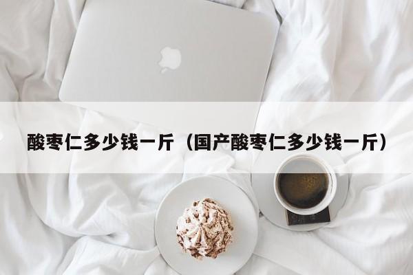 酸枣仁多少钱一斤（国产酸枣仁多少钱一斤）