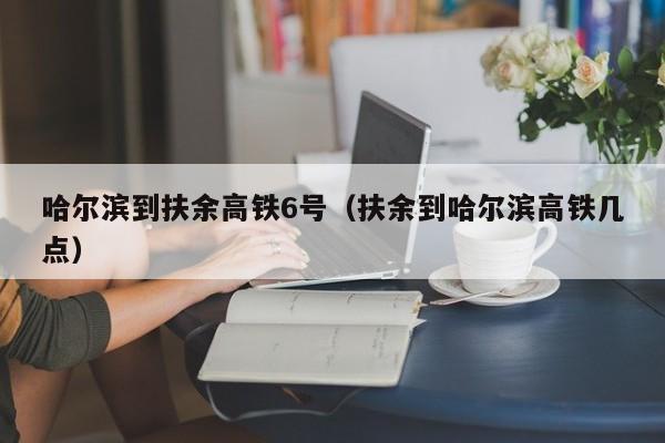 哈尔滨到扶余高铁6号（扶余到哈尔滨高铁几点）