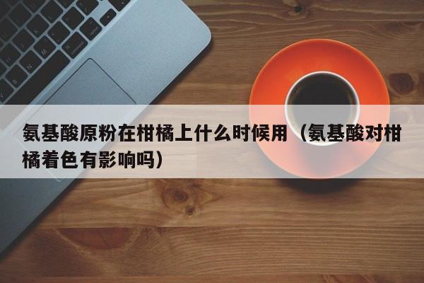 氨基酸原粉在柑橘上什么时候用（氨基酸对柑橘着色有影响吗）